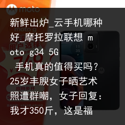 新鲜出炉_云手机哪种好_摩托罗拉联想 moto g34 5G 手机真的值得买吗？25岁丰腴女子晒艺术照遭群嘲，女子回复：我才350斤，这是福相_云手机品牌，