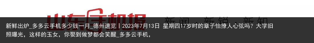 新鲜出炉_多多云手机多少钱一月_德州速览丨2023年7月13日 星期四17岁时的章子怡撩人心弦吗？大学旧照曝光，这样的玉女，你娶到做梦都会笑醒_多多云手机，