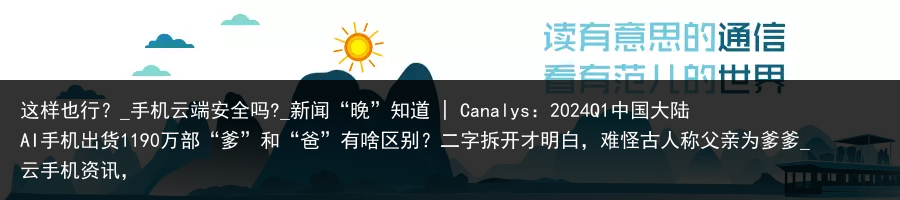 这样也行？_手机云端安全吗?_新闻“晚”知道 | Canalys：2024Q1中国大陆AI手机出货1190万部“爹”和“爸”有啥区别？二字拆开才明白，难怪古人称父亲为爹爹_云手机资讯，