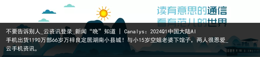 不要告诉别人_云资讯登录_新闻“晚”知道 | Canalys：2024Q1中国大陆AI手机出货1190万部66岁万梓良定居湖南小县城！与小15岁空姐老婆下馆子，两人很恩爱_云手机资讯，