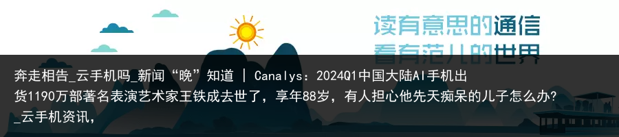 奔走相告_云手机吗_新闻“晚”知道 | Canalys：2024Q1中国大陆AI手机出货1190万部著名表演艺术家王铁成去世了，享年88岁，有人担心他先天痴呆的儿子怎么办?_云手机资讯，