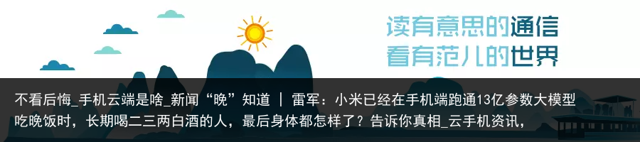 不看后悔_手机云端是啥_新闻“晚”知道 | 雷军：小米已经在手机端跑通13亿参数大模型吃晚饭时，长期喝二三两白酒的人，最后身体都怎样了？告诉你真相_云手机资讯，