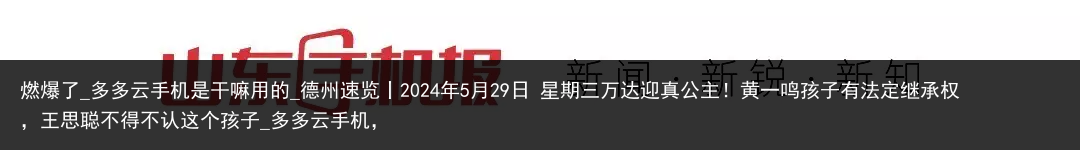 燃爆了_多多云手机是干嘛用的_德州速览丨2024年5月29日 星期三万达迎真公主！黄一鸣孩子有法定继承权，王思聪不得不认这个孩子_多多云手机，