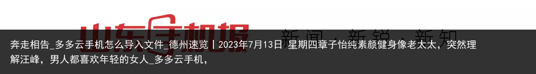 奔走相告_多多云手机怎么导入文件_德州速览丨2023年7月13日 星期四章子怡纯素颜健身像老太太，突然理解汪峰，男人都喜欢年轻的女人_多多云手机，