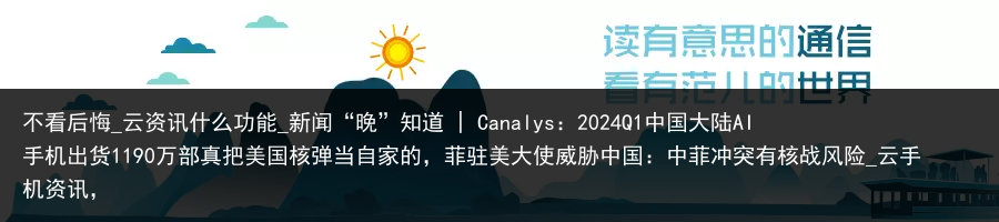 不看后悔_云资讯什么功能_新闻“晚”知道 | Canalys：2024Q1中国大陆AI手机出货1190万部真把美国核弹当自家的，菲驻美大使威胁中国：中菲冲突有核战风险_云手机资讯，