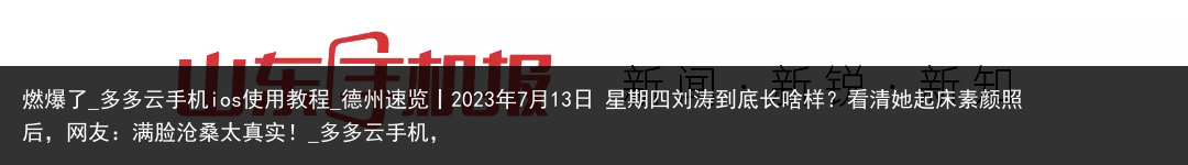 燃爆了_多多云手机ios使用教程_德州速览丨2023年7月13日 星期四刘涛到底长啥样？看清她起床素颜照后，网友：满脸沧桑太真实！_多多云手机，