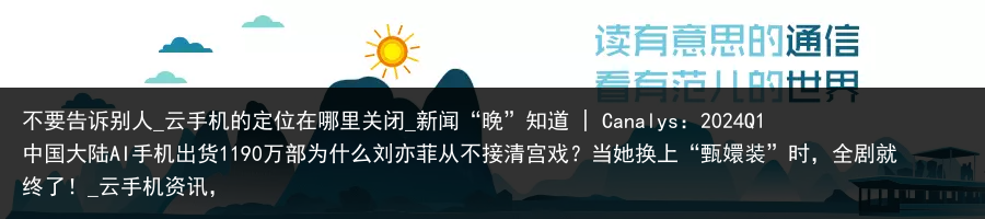 不要告诉别人_云手机的定位在哪里关闭_新闻“晚”知道 | Canalys：2024Q1中国大陆AI手机出货1190万部为什么刘亦菲从不接清宫戏？当她换上“甄嬛装”时，全剧就终了！_云手机资讯，