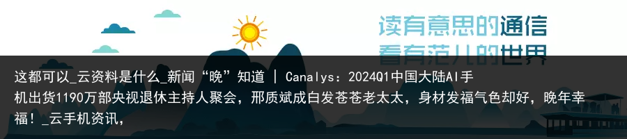 这都可以_云资料是什么_新闻“晚”知道 | Canalys：2024Q1中国大陆AI手机出货1190万部央视退休主持人聚会，邢质斌成白发苍苍老太太，身材发福气色却好，晚年幸福！_云手机资讯，