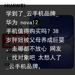 学到了_云手机品牌_华为 nova12 手机值得购买吗？38岁胖妞被父母养成巨婴，走哪都不放心 网友：找对象吧 太愁人了_云手机品牌，