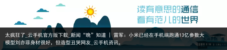 太疯狂了_云手机官方版下载_新闻“晚”知道 | 雷军：小米已经在手机端跑通13亿参数大模型刘亦菲身材很好，但造型丑哭网友_云手机资讯，