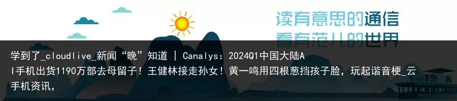 学到了_cloudlive_新闻“晚”知道 | Canalys：2024Q1中国大陆AI手机出货1190万部去母留子！王健林接走孙女！黄一鸣用四根葱挡孩子脸，玩起谐音梗_云手机资讯，