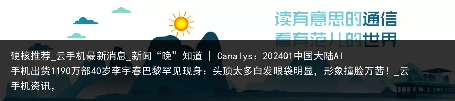 硬核推荐_云手机最新消息_新闻“晚”知道 | Canalys：2024Q1中国大陆AI手机出货1190万部40岁李宇春巴黎罕见现身：头顶太多白发眼袋明显，形象撞脸万茜！_云手机资讯，