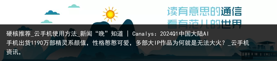 硬核推荐_云手机使用方法_新闻“晚”知道 | Canalys：2024Q1中国大陆AI手机出货1190万部精灵系颜值，性格憨憨可爱，多部大IP作品为何就是无法大火？_云手机资讯，