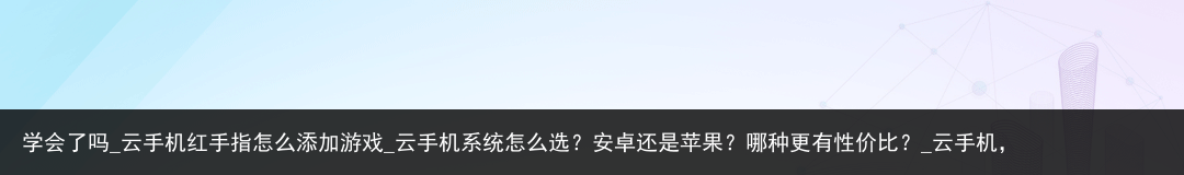 学会了吗_云手机红手指怎么添加游戏_云手机系统怎么选？安卓还是苹果？哪种更有性价比？_云手机，