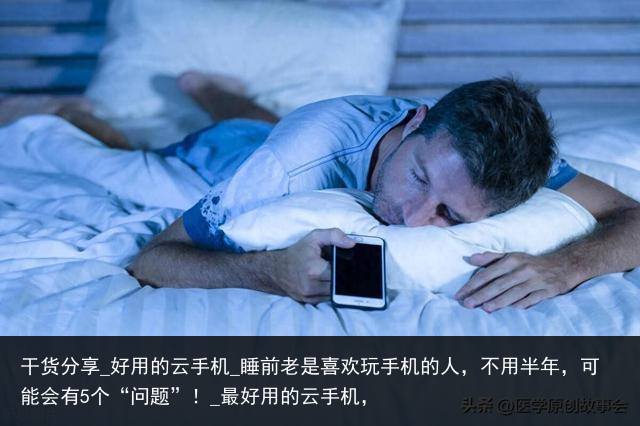 干货分享_好用的云手机_睡前老是喜欢玩手机的人，不用半年，可能会有5个“问题”！_最好用的云手机，