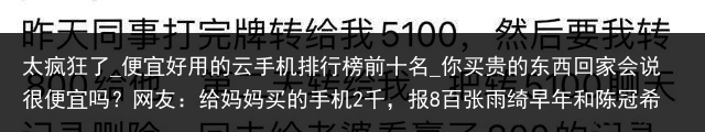 太疯狂了_便宜好用的云手机排行榜前十名_你买贵的东西回家会说很便宜吗？网友：给妈妈买的手机2千，报8百张雨绮早年和陈冠希合照流出，看到照片，才知周星驰的眼光有多毒_便宜云手机，