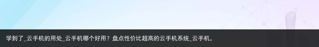学到了_云手机的用处_云手机哪个好用？盘点性价比超高的云手机系统_云手机，