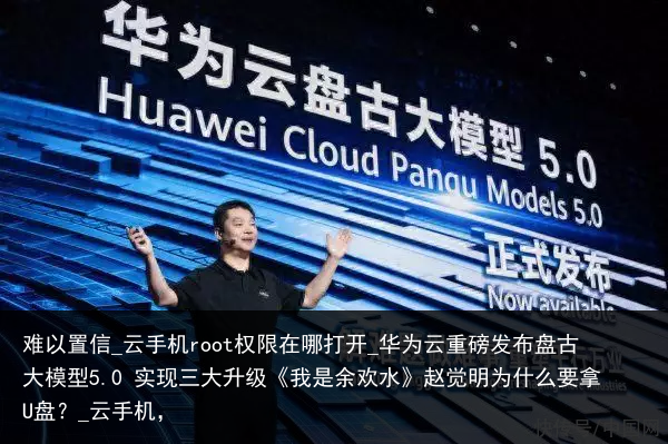 难以置信_云手机root权限在哪打开_华为云重磅发布盘古大模型5.0 实现三大升级《我是余欢水》赵觉明为什么要拿U盘？_云手机，
