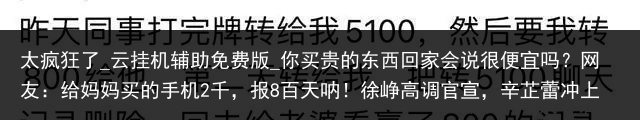 太疯狂了_云挂机辅助免费版_你买贵的东西回家会说很便宜吗？网友：给妈妈买的手机2千，报8百天呐！徐峥高调官宣，辛芷蕾冲上热搜，网友调侃：这天终于来了_便宜云手机，