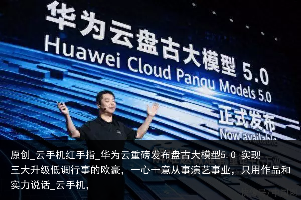 原创_云手机红手指_华为云重磅发布盘古大模型5.0 实现三大升级低调行事的欧豪，一心一意从事演艺事业，只用作品和实力说话_云手机，