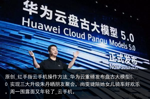 原创_红手指云手机操作方法_华为云重磅发布盘古大模型5.0 实现三大升级朱丹晒朋友聚会，尚雯婕陪她女儿骑车好欢乐，周一围露面又年轻了_云手机，