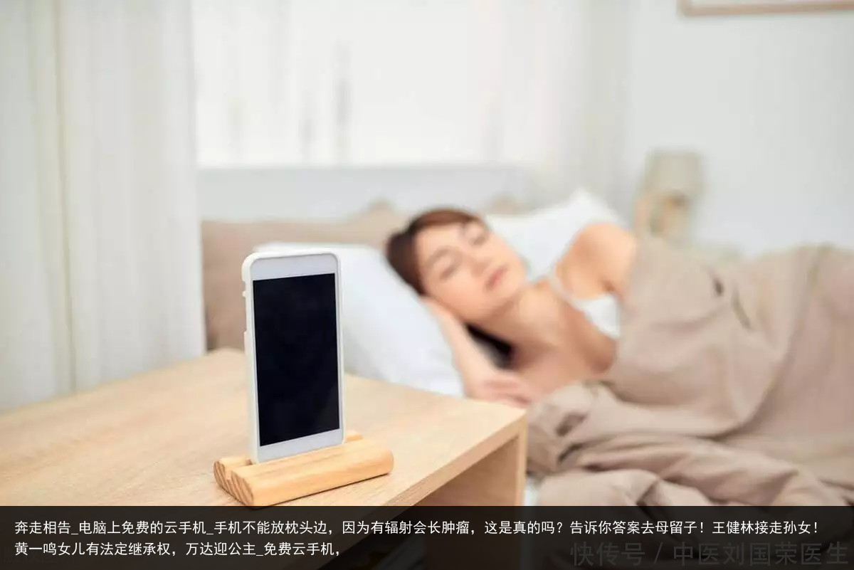 奔走相告_电脑上免费的云手机_手机不能放枕头边，因为有辐射会长肿瘤，这是真的吗？告诉你答案去母留子！王健林接走孙女！黄一鸣女儿有法定继承权，万达迎公主_免费云手机，