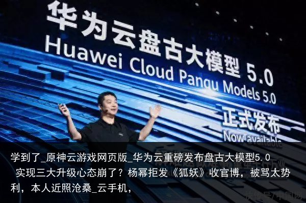 学到了_原神云游戏网页版_华为云重磅发布盘古大模型5.0 实现三大升级心态崩了？杨幂拒发《狐妖》收官博，被骂太势利，本人近照沧桑_云手机，