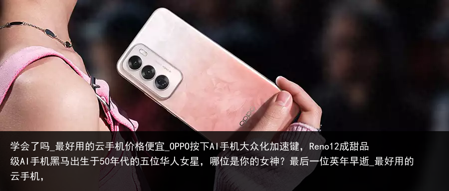 学会了吗_最好用的云手机价格便宜_OPPO按下AI手机大众化加速键，Reno12成甜品级AI手机黑马出生于50年代的五位华人女星，哪位是你的女神？最后一位英年早逝_最好用的云手机，