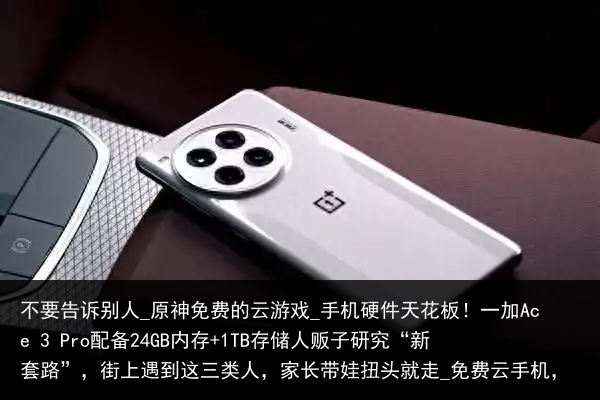 不要告诉别人_原神免费的云游戏_手机硬件天花板！一加Ace 3 Pro配备24GB内存 1TB存储人贩子研究“新套路”，街上遇到这三类人，家长带娃扭头就走_免费云手机，
