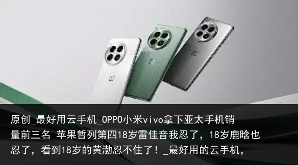原创_最好用云手机_OPPO小米vivo拿下亚太手机销量前三名 苹果暂列第四18岁雷佳音我忍了，18岁鹿晗也忍了，看到18岁的黄渤忍不住了！_最好用的云手机，