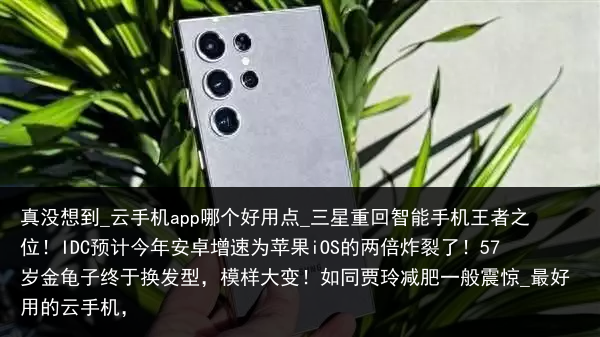 真没想到_云手机app哪个好用点_三星重回智能手机王者之位！IDC预计今年安卓增速为苹果iOS的两倍炸裂了！57岁金龟子终于换发型，模样大变！如同贾玲减肥一般震惊_最好用的云手机，