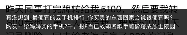 真没想到_最便宜的云手机排行_你买贵的东西回家会说很便宜吗？网友：给妈妈买的手机2千，报8百已故知名歌手雕像落成烈士陵园，网友吵翻！最新回应_便宜云手机，