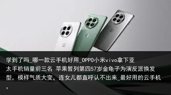 学到了吗_哪一款云手机好用_OPPO小米vivo拿下亚太手机销量前三名 苹果暂列第四57岁金龟子为演反派换发型，模样气质大变，连女儿都直呼认不出来_最好用的云手机，